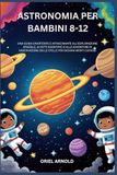 ASTRONOMIA PER BAMBINI 8-12: UNA GUIDA DIVERTENTE E AFFASCINANTE ALL'ESPLORAZIONE SPAZIALE, AI FATTI SCIENTIFICI E ALLE AVVENTURE DI OSSERVAZIONE DELLE STELLE PER GIOVANI MENTI CURIOSE