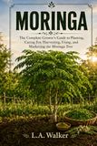MORINGA The Complete Growers Guide: Planting, Caring for, Harvesting, Using, and Marketing the Moringa Tree