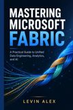 MASTERING MICROSOFT FABRIC: A Practical Guide to Unified Data Engineering, Analytics, and AI
