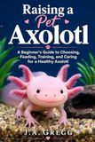 Raising a Pet Axolotl: A Beginner’s Guide to Choosing, Feeding, Training, and Caring for a Healthy Axolotl