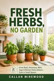 Fresh Herbs, No Garden: Grow Basil, Rosemary, Mint, Sage, and Kitchen Herbs Indoors—Even in Small Spaces