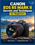 Canon EOS R5 Mark II Secrets and Techniques for Beginners: A Complete Step-by-Step Guide to Master Camera Settings, Autofocus, Shooting Modes, 8K Vide
