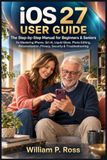 IOS 27 USER GUIDE: The Step-by-Step Manual for Beginners & Seniors for Mastering iPhone, Siri AI, Liquid Glass, Photo Editing, Personalization, Privacy, Security & Troubleshooting