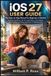 IOS 27 USER GUIDE: The Step-by-Step Manual for Beginners & Seniors for Mastering iPhone, Siri AI, Liquid Glass, Photo Editing, Personalization, Privacy, Security & Troubleshooting