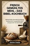 FRISCH GEMÜHLTES MEHL – DAS BIBEL-KOCHBUCH: Meisterhafte Getreidevermahlung, handwerklich hergestelltes Brot und gesunde Vorratsrezepte