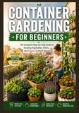 Container Gardening for Beginners: The Complete Step-by-Step Guide to Growing Vegetables, Herbs, and Flowers in Small Spaces