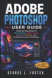 Adobe Photoshop User Guide: A Step-By-Step Manual To Photo Editing, Graphic Design, Digital Art, AI Tools, And Professional Creative Workflows