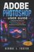 Adobe Photoshop User Guide: A Step-By-Step Manual To Photo Editing, Graphic Design, Digital Art, AI Tools, And Professional Creative Workflows