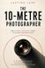 The 10-Metre Photographer - How to Find Extraordinary Images in the Most Ordinary Places: A 30-Day Challenge for People Who Think They Have Nothing to Photograph
