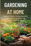 GARDENING AT HOME: Beginner’s Guide to Growing Vegetables, Herbs, and Flowers in Backyards, Containers, and Small Spaces