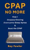 CPAP No More: How I Stopped Snoring, Overcame Sleep Apnea and Beat the CPAP
