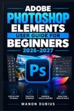Adobe Photoshop Elements User Guide for Beginners 2026-2027: Maîtrisez la retouche photo pas à pas, de l’organisation à la création visuelle avec les nouveautés 2026-2027