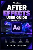 ADOBE AFTER EFFECTS USER GUIDE 2026–2027: Maîtriser le motion design, les effets visuels et la composition vidéo — des bases aux projets créatifs avancés