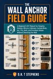 The Wall Anchor Field Guide: A Beginner's DIY Manual for Hanging Shelves, Mirrors, Cabinets, Curtain Rods, Art, TVs, Rails, and Furniture Straps Without Wrecking the Wall