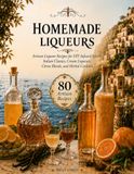 Homemade Liqueurs: Artisan Liqueur Recipes for DIY Infused Spirits, Italian Classics, Cream Liqueurs, Citrus Blends, and Herbal Cordials