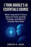 Independently Published I Took Google's AI Essentials Course: What I Learned in 5 Hours About AI Tools, Smarter Prompts, and Where It Actually Falls Short Paperback