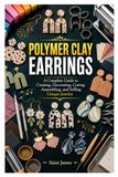 POLYMER CLAY EARRINGS: A Complete Guide to Creating, Decorating, Curing, Assembling, and Selling Unique Jewelry