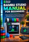 BAMBU STUDIO MANUAL FOR BEGINNERS: A Step-by-Step Guide to Setting Up, Preparing, Slicing, Printing, Monitoring, and Troubleshooting 3D Models with Filament, AMS, Supports, and Printer Controls