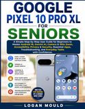 GOOGLE PIXEL 10 PRO XL FOR SENIORS: A Simple Step-by-Step User Guide for Beginners to Master Android 16, Gemini AI, Camera & 100x Zoom, Accessibility, ... and Everyday Tasks with Confidence.