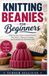 KNITTING BEANIES FOR BEGGINERS: A Step-by-Step Guide to Essential Stitches, Easy Patterns, Shaping Techniques, and Creating Cozy Handmade Hats