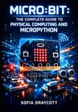 MICRO:BIT: THE COMPLETE GUIDE TO PHYSICAL COMPUTING AND MICROPYTHON: Build Sensors, Bluetooth Projects, LED Displays, and GPIO Circuits with MakeCode and Python for All Levels