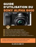 GUIDE Sony GUIDE D'UTILISATION DU SONY ALPHA 6400: Le guide complet pour débloquer les fonctionnalités cachées, les modes de concentration et personnaliser les boutons
