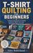 T-SHIRT QUILTING FOR BEGINNERS: A Step-by-Step Guide to Turning Treasured T-Shirts into Cozy, Meaningful Memory Quilts