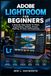 ADOBE LIGHTROOM FOR BEGINNERS: A Step-By-Step Guide To Photo Organization, Editing, Presets, Masking, AI Tools, And Exporting