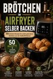 Brötchen im Airfryer selber backen: 50 einfache Rezepte für selbst gebackene Brötchen aus der Heißluftfritteuse