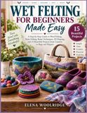 WET FELTING FOR BEGINNERS MADE EASY: A Step-by-Step Guide to Wool Felting, Nuno Felting, Resist Techniques, 3D Feltmaking, Surface Design, Troubleshooting, and 20 Beautiful Projects