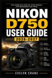Nikon D750 User Guide 2026-2027: Master Full-Frame Photography: Step-by-Step Setup, Autofocus, Exposure, Lenses, Creative Shooting, Video, Wireless Wo