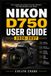 Nikon D750 User Guide 2026-2027: Master Full-Frame Photography: Step-by-Step Setup, Autofocus, Exposure, Lenses, Creative Shooting, Video, Wireless Wo