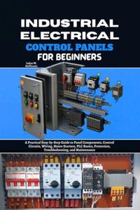 Industrial Electrical Control Panels for Beginners: A Practical Step-by-Step Guide to Panel Components, Control Circuits, Wiring, Motor Starters, PLC ... Protection, Troubleshooting and Maintenance