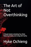 The Art of Not Overthinking: A Simple Guide to Quieting Your Mind, Reducing Anxiety, and Living with Clarity