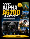 Sony Alpha A6700 Mastery: A Comprehensive Beginner-To-Pro Guide To Better Photos, Faster Autofocus, Manual Controls, Creative Modes, Video, And Custom Settings