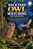 BACKYARD OWL WATCHING FOR BEGINNERS: A Practical Guide to Identifying Owls, Understanding Calls and Behavior, Creating Owl-Friendly Habitat, Finding Roosts, Watching Nesting Activity, Seasonal Observa