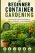 Container Gardening for Beginners: A Simple Step-by-Step Guide to Growing Vegetables, Herbs, and Fruits in Small Spaces - Even Without a Yard