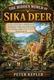 THE HIDDEN WORLD OF SIKA DEER: An Expert-Informed Guide to Identifying Sika Deer, Reading Tracks and Signs, Understanding Rutting and Vocalizations, ... and Observing Their Secretive Forest Life