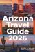 ARIZONA TRAVEL GUIDE 2026: Explore Arizona’s National Parks, Scenic Drives, Hidden Gems & Outdoor Adventures — With Custom Itineraries, Insider Tips, and Detailed Maps for Your Dream Trip