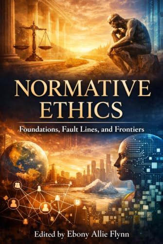 Normative Ethics: Foundations, Fault Lines, and Frontiers: A Guide to Moral Theory, Human Value, and the Architecture of Ethical Judgment