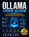 Ollama User Guide: A Complete Beginner-to-Advanced Manual for Running Local AI, Managing Models, Writing Better Prompts, Building AI Applications, and Maximizing Productivity