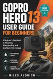 Gopro Hero 13 User Guide for Beginners: Step-by-Step Setup, Settings and Filming Techniques for Your New Action Camera