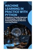 Machine Learning in Practice with Python: A Beginner-Friendly Approach to Developing, Training, and Assessing Practical Machine Learning Models