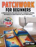 Patchwork for Beginners: A Complete Step-by-Step Guide with Easy Techniques, Patterns, and Projects to Create Beautiful Quilts from Scratch