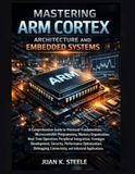 Mastering Arm Cortex Architecture and Embedded Systems: A Comprehensive Guide to Processor Fundamentals, Microcontroller Programming, Memory Organization, Real-Time Operation, Peripheral Integration