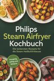 Philips Steam Airfryer Kochbuch: Die leckersten Rezepte für die Steam Heißluftfritteuse - knusprig, saftig und fettarm