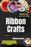 Making Ribbon Crafts For Beginners: Design Elegant Decorative Accents Using Simple Folding Methods, Stylish Embellishments, Floral Creations, And Gift Decorations