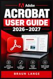 ADOBE ACROBAT USER GUIDE 2026–2027: Schritt-für-Schritt zu Bearbeitung, Formularen, Signaturen, Dokumentenschutz und produktiven PDF-Workflows