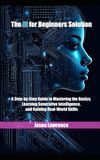 The AI for Beginners Solution: A Step-by-Step Guide to Mastering the Basics, Learning Generative Intelligence, and Gaining Real-World Skills