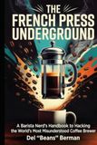 The French Press Underground: A Barista Nerd's Handbook to Hacking the World's Most Misunderstood Coffee Brewer